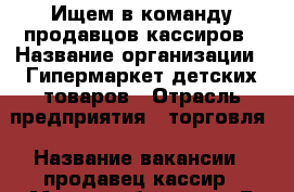 Ищем в команду продавцов-кассиров › Название организации ­ Гипермаркет детских товаров › Отрасль предприятия ­ торговля › Название вакансии ­ продавец-кассир › Место работы ­ пр.Б.Хмельницкого, 137т  трц МегаГринн, 3 эт. - Белгородская обл., Белгород г. Работа » Вакансии   